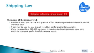 Home
The nature of the risks covered:
◦ Whether or not a port ‘is safe’ is a question of fact depending on the circumstances of each
individual case.
◦ A port may be safe for one type of vessel but not for another for example :
Where the draught of 250,000 ton tanker is too deep to allow it access to many ports
which are otherwise perfectly safe for normal vessel.
45Muammar Law Firm
Obligation to Nominate a Safe Seaport 4/4
 
