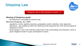 Home
Meaning of Dangerous goods
◦ No definition is provided by common law .
Merchant Shipping Act 1894:
◦ aquafortis, vitriol, naphtha, benzine, gunpowder, lucifer-matches, nitro-glycerine,
petroleum , any explosive within the meaning of the Explosive Act 1875 and any good of
dangerous nature.
• Some danger is not in the inherent nature but in the surrounding circumstances. Such as
grain shipped in bulk if it gets overheated in transit.
46Muammar Law Firm
Obligation Not to Ship Dangerous Goods 1/2
 