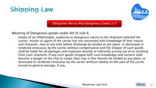 Home 47Muammar Law Firm
Meaning of Dangerous goods under Art IV rule 6:
◦ Goods of an inflammable, explosive or dangerous nature to the shipment whereof the
carrier, master or agent of the carrier has not consented with knowledge of their nature
and character, may at any time before discharge be landed at any place, or destroyed or
rendered innocuous by the carrier without compensation and the shipper of such goods
shall be liable for all damages and expenses directly or indirectly arising out of or resulting
from such shipment. If any such goods shipped with such knowledge and consent shall
become a danger to the ship or cargo, they may in like manner be landed at any place, or
destroyed or rendered innocuous by the carrier without liability on the part of the carrier
except to general average, if any.
Obligation Not to Ship Dangerous Goods 2/2
 