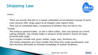 Home
Liners :
• These are vessels that ply on a regular scheduled service between groups of ports.
• Liner services offer cargo space to all shippers who require them.
• They sail on scheduled dates, irrespective of whether they are full or not.
Tramps
• The tramp pr general trader , as she is often called , does not operate on a fixed
sailing schedule , but merely trades in all parts of the world in search of cargo,
primarily bulk cargo
• Such cargoes include coal, grain, timber, sugar, ores, fertilizers etc.,
• The tramp companies are much smaller than their liner cargo counterparts, and
their business demands an intimate knowledge of market conditions.
Muammar Law Firm 6
 