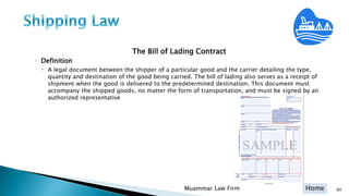 Home
The Bill of Lading Contract
◦ Definition
 A legal document between the shipper of a particular good and the carrier detailing the type,
quantity and destination of the good being carried. The bill of lading also serves as a receipt of
shipment when the good is delivered to the predetermined destination. This document must
accompany the shipped goods, no matter the form of transportation, and must be signed by an
authorized representative
Muammar Law Firm 60
 