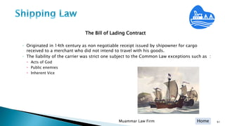 Home
The Bill of Lading Contract
◦ Originated in 14th century as non negotiable receipt issued by shipowner for cargo
received to a merchant who did not intend to travel with his goods.
◦ The liability of the carrier was strict one subject to the Common Law exceptions such as :
 Acts of God
 Public enemies
 Inherent Vice
Muammar Law Firm 61
 