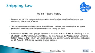Home
The Bill of Lading History
◦ Carriers were trying to exempt themselves even when loss resulting from their own
negligence in the care of cargo
◦ The resultant combined resistance from shippers, bankers and underwriter led to the
production in some countries of Model Bills of lading to cover
◦ Discussions held by same groups from major maritime nations led to the drafting of a set
of rules by the Maritime Law Committee of the International law Association at a meeting
held in Hague in 1921 which were incorporated into an international convention in Brussels
on 25 August 1924 signed by major trading nations.
Muammar Law Firm 62
 