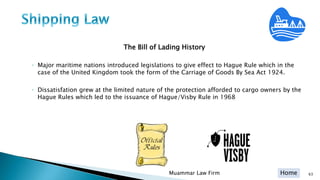 Home
The Bill of Lading History
◦ Major maritime nations introduced legislations to give effect to Hague Rule which in the
case of the United Kingdom took the form of the Carriage of Goods By Sea Act 1924.
◦ Dissatisfation grew at the limited nature of the protection afforded to cargo owners by the
Hague Rules which led to the issuance of Hague/Visby Rule in 1968
Muammar Law Firm 63
 