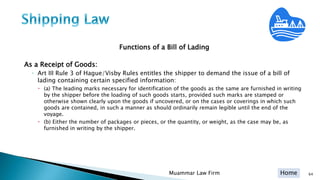 Home
Functions of a Bill of Lading
As a Receipt of Goods:
◦ Art III Rule 3 of Hague/Visby Rules entitles the shipper to demand the issue of a bill of
lading containing certain specified information:
 (a) The leading marks necessary for identification of the goods as the same are furnished in writing
by the shipper before the loading of such goods starts, provided such marks are stamped or
otherwise shown clearly upon the goods if uncovered, or on the cases or coverings in which such
goods are contained, in such a manner as should ordinarily remain legible until the end of the
voyage.
 (b) Either the number of packages or pieces, or the quantity, or weight, as the case may be, as
furnished in writing by the shipper.
Muammar Law Firm 64
 