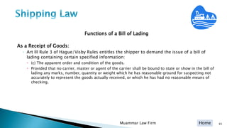 Home
Functions of a Bill of Lading
As a Receipt of Goods:
◦ Art III Rule 3 of Hague/Visby Rules entitles the shipper to demand the issue of a bill of
lading containing certain specified information:
 (c) The apparent order and condition of the goods.
 Provided that no carrier, master or agent of the carrier shall be bound to state or show in the bill of
lading any marks, number, quantity or weight which he has reasonable ground for suspecting not
accurately to represent the goods actually received, or which he has had no reasonable means of
checking.
Muammar Law Firm 65
 