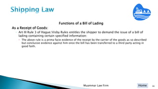 Home
Functions of a Bill of Lading
As a Receipt of Goods:
◦ Art III Rule 3 of Hague/Visby Rules entitles the shipper to demand the issue of a bill of
lading containing certain specified information:
 The above rule is a prima facie evidence of the receipt by the carrier of the goods as so described
but conclusive evidence against him once the bill has been transferred to a third party acting in
good faith.
Muammar Law Firm 66
 