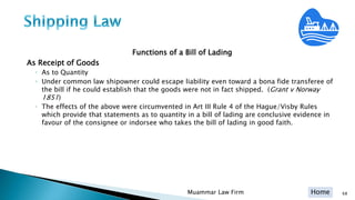 Home
Functions of a Bill of Lading
As Receipt of Goods
◦ As to Quantity
◦ Under common law shipowner could escape liability even toward a bona fide transferee of
the bill if he could establish that the goods were not in fact shipped. (Grant v Norway
1851)
◦ The effects of the above were circumvented in Art III Rule 4 of the Hague/Visby Rules
which provide that statements as to quantity in a bill of lading are conclusive evidence in
favour of the consignee or indorsee who takes the bill of lading in good faith.
Muammar Law Firm 68
 