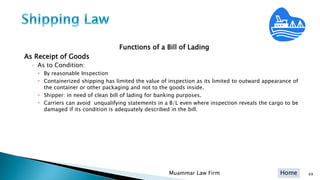Home
Functions of a Bill of Lading
As Receipt of Goods
◦ As to Condition:
 By reasonable Inspection
 Containerized shipping has limited the value of inspection as its limited to outward appearance of
the container or other packaging and not to the goods inside.
 Shipper: in need of clean bill of lading for banking purposes.
 Carriers can avoid unqualifying statements in a B/L even where inspection reveals the cargo to be
damaged if its condition is adequately described in the bill.
Muammar Law Firm 69
 