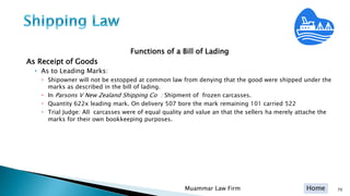 Home
Functions of a Bill of Lading
As Receipt of Goods
• As to Leading Marks:
 Shipowner will not be estopped at common law from denying that the good were shipped under the
marks as described in the bill of lading.
 In Parsons V New Zealand Shipping Co : Shipment of frozen carcasses.
 Quantity 622x leading mark. On delivery 507 bore the mark remaining 101 carried 522
 Trial Judge: All carcasses were of equal quality and value an that the sellers ha merely attache the
marks for their own bookkeeping purposes.
Muammar Law Firm 70
 