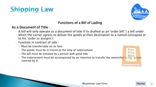 Home
Functions of a Bill of Lading
As a Document of Title :
◦ A bill will only operate as a document of title if its drafted as an ‘order bill’ ( a bill under
which the carrier agrees to deliver the goods at their destination to a named consignee or
to his ‘order or assigns’)
◦ Function in contract of sale :
 Must be transferrable on its face
 The goods must be in transit at the time of indorsement
 The bill must be initiated by a person with good title
 The indorsement must be accompanied by an intention to transfer the ownership in the goods
covered by it.
Muammar Law Firm 73
 