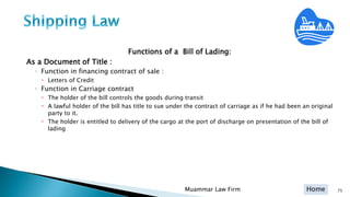 Home
Functions of a Bill of Lading:
As a Document of Title :
◦ Function in financing contract of sale :
 Letters of Credit
◦ Function in Carriage contract
 The holder of the bill controls the goods during transit
 A lawful holder of the bill has title to sue under the contract of carriage as if he had been an original
party to it.
 The holder is entitled to delivery of the cargo at the port of discharge on presentation of the bill of
lading
Muammar Law Firm 75
 