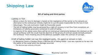 Home
Bill of lading and third parties
◦ Liability in Tort
 Where a claim for loss or damage is based on the negligence of the carrier or his servants an
alternative to the contractual remedy might be to sue the party responsible for the loss in tort
 Advantages: The sub-contractor might be financially sound
 The bill of lading holder may be attracted by a right of recovery in tort free from exceptions an
limitations of liability provisions contained in a bill of lading.
 In majority of the above cases there will be no contractual relationship between the claimant an the
actual tortfeasor with the result that the doctrine of the privity of contract would normally prevent
the tortfeasor from invoking any of the defences available under the contract of carriage.
◦ A bill of lading holder can sue the negligent party , his agent or servant in tort.
 In Margarine Union v Cambay Prince (1969 the bill of lading holder case was rejected as he was not
the owner of the cargo when the damage occurred.
 The decision was severely criticized
Muammar Law Firm 76
 