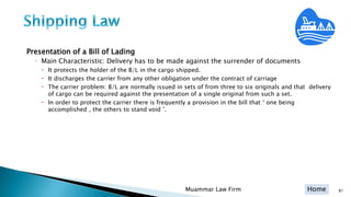 Home
Presentation of a Bill of Lading
◦ Main Characteristic: Delivery has to be made against the surrender of documents
 It protects the holder of the B/L in the cargo shipped.
 It discharges the carrier from any other obligation under the contract of carriage
 The carrier problem: B/L are normally issued in sets of from three to six originals and that delivery
of cargo can be required against the presentation of a single original from such a set.
 In order to protect the carrier there is frequently a provision in the bill that ‘ one being
accomplished , the others to stand void ’.
Muammar Law Firm 81
 