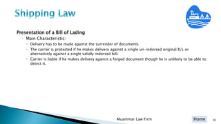 Home
Presentation of a Bill of Lading
◦ Main Characteristic:
 Delivery has to be made against the surrender of documents
 The carrier is protected if he makes delivery against a single un-indorsed original B/L or
alternatively against a single validly indorsed bill.
 Carrier is liable if he makes delivery against a forged document though he is unlikely to be able to
detect it.
Muammar Law Firm 82
 