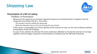 Home
Presentation of a Bill of Lading
◦ Problems in Presentation
 Because of the speed up on transport operation because of containerization it happens that the
cargo will arrive before the B/L., this entail:
 The charterer may face liability for demurrage
 While the shipowner may run the risk of losing the next charter.
 If the carrier is reasonably sure of the identity of the receiver he may run the risk of delivery without
presentation of the bill of lading.
 In case of mis-delivery he will lose the entire protection afforded to him by the contract of carriage
together with the Hague exceptions and limitations of liability and the P&I Club Protection.
Muammar Law Firm 83
 