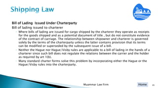Home
Bill of Lading Issued Under Charterparty
Bill of lading issued to charterer
◦ Where bills of lading are issued for cargo shipped by the charterer they operate as receipts
for the goods shipped and as a potential document of title , but do not constitute evidence
of the contract of carriage. The relationship between shipowner and charterer is governed
solely by the terms of the charterparty unless the latter contains provision that its terms
can be modified or superseded by the subsequent issue of a bill.
◦ Neither the Hague nor Hague/Visby rules are applicable to a bill of lading in the hands of a
charterer since such bill does not regulate the relations between the carrier and the holder
as required by art 1(b).
◦ Many standard charter forms solve this problem by incorporating either the Hague or the
Hague/Visby rules into the charterparty.
Muammar Law Firm 85
 