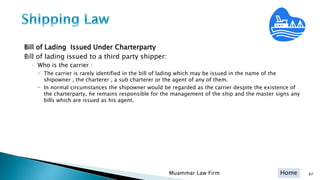Home
Bill of Lading Issued Under Charterparty
Bill of lading issued to a third party shipper:
◦ Who is the carrier :
 The carrier is rarely identified in the bill of lading which may be issued in the name of the
shipowner , the charterer , a sub charterer or the agent of any of them.
 In normal circumstances the shipowner would be regarded as the carrier despite the existence of
the charterparty, he remains responsible for the management of the ship and the master signs any
bills which are issued as his agent.
Muammar Law Firm 87
 