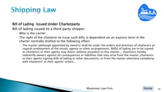 Home
Bill of Lading Issued Under Charterparty
Bill of lading issued to a third party shipper:
◦ Who is the carrier :
◦ The right of the charterer to issue such bills is dependent on an express term in the
charter normally drafted to the following effect:
 The master (although appointed by owners) shall be under the orders and direction of charterers as
regards employment of the vessel, agency or other arrangements. Bill[s] of lading are to be signed
as charterers or their agents may direct, without prejudice to this charter... charterers hereby
indemnify owners against all consequences or liabilities that may arise from the master, charterers
or their agents signing bills of lading or other documents, or from the master otherwise complying
with charterers' or their agents' orders...
Muammar Law Firm 88
 