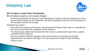 Home
Bill of Lading Issued Under Charterparty
Bill of lading issued to a third party shipper:
◦ Any bill presented by the charterer and signed by the master under the authority of such a
clause will be binding on the shipowner. He will be regarded as carrier for the Purposes of
the resultant contract of carriage.
Charterer as carrier :
◦ Even where the contract of carriage is governed by the Hague/Visby rules it is possible for
the carrier to be either the shipowner or the charterer.
◦ The charterparty might itself provide that the master is authorized to sign bills as agents
on behalf of the charterers.
◦ Also the charterer shall be regarded as the carrier where he contracts as principle
negotiating the contract of carriage in his own name and issuing his bills of lading,
◦ Demise clause:
Muammar Law Firm 89
 