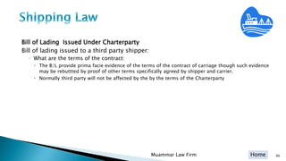 Home
Bill of Lading Issued Under Charterparty
Bill of lading issued to a third party shipper:
◦ What are the terms of the contract:
 The B/L provide prima facie evidence of the terms of the contract of carriage though such evidence
may be rebuttted by proof of other terms specifically agreed by shipper and carrier.
 Normally third party will not be affected by the by the terms of the Charterparty
Muammar Law Firm 90
 