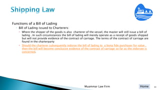 Home
Functions of a Bill of Lading
◦ Bill of Lading issued to Charterers:
 Where the shipper of the goods is also charterer of the vessel, the master will still issue a bill of
lading . In such circumstances the bill of lading will merely operate as a receipt of goods shipped
but will not provide evidence of the contract of carriage. The terms of the contract of carriage are
found in the charterparty
 Should the charterer subsequently indorse the bill of lading to a bona fide purchaser for value ,
then the bill will become conclusive evidence of the contract of carriage so far as the indorsee is
concerned.
Muammar Law Firm 91
 