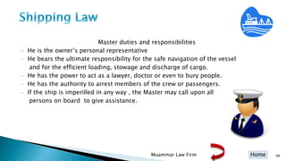 Home
Master duties and responsibilities
• He is the owner’s personal representative
• He bears the ultimate responsibility for the safe navigation of the vessel
and for the efficient loading, stowage and discharge of cargo.
• He has the power to act as a lawyer, doctor or even to bury people.
• He has the authority to arrest members of the crew or passengers.
• If the ship is imperilled in any way , the Master may call upon all
persons on board to give assistance.
Muammar Law Firm 98
 