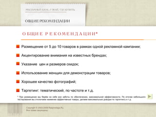 Copyright © 2003-200 8  Rasprodaga.Ru.  Все права защищены. ОБЩИЕ РЕКОМЕНДАЦИИ РЕКЛАМНЫЙ БЛОК «УЗНАЙ, ГДЕ КУПИТЬ» ************************************************** ОБЩИЕ РЕКОМЕНДАЦИИ* Размещение от 5 до 10 товаров в рамках одной рекламной кампании; Акцентирование внимания на известных брендах; Указание  цен и размеров скидок; Использование женщин для демонстрации товаров; Хорошее качество фотографий; Таргетинг: тематический, по частоте и т.д. * При размещении мы берём на себя все заботы по обеспечению, максимальной эффективности. По итогам небольшого тестирования мы отключаем наименее эффективные товары, делаем максимальные доводки по таргетингу и т.д.  
