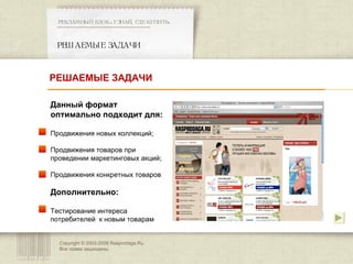 Copyright © 2003-200 8  Rasprodaga.Ru.  Все права защищены. РЕШАЕМЫЕ ЗАДАЧИ РЕКЛАМНЫЙ БЛОК «УЗНАЙ, ГДЕ КУПИТЬ» ************************************************** Данный формат оптимально подходит для: Продвижения новых коллекций; Продвижения товаров при проведении маркетинговых акций; Продвижения конкретных товаров Дополнительно: Тестирование интереса потребителей  к новым товарам РЕШАЕМЫЕ ЗАДАЧИ 