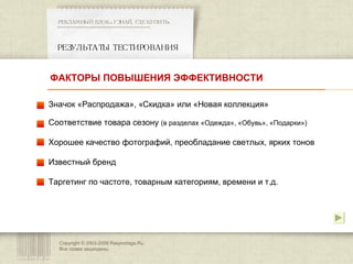 Copyright © 2003-200 8  Rasprodaga.Ru.  Все права защищены. РЕЗУЛЬТАТЫ ТЕСТИРОВАНИЯ  РЕКЛАМНЫЙ БЛОК «УЗНАЙ, ГДЕ КУПИТЬ» ************************************************** Значок «Распродажа», «Скидка» или «Новая коллекция» Соответствие товара сезону  (в разделах «Одежда», «Обувь», «Подарки») Хорошее качество фотографий, преобладание светлых, ярких тонов Известный бренд Таргетинг по частоте, товарным категориям, времени и т.д.  ФАКТОРЫ ПОВЫШЕНИЯ ЭФФЕКТИВНОСТИ 