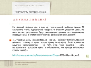 Copyright © 2003-200 8  Rasprodaga.Ru.  Все права защищены. РЕЗУЛЬТАТЫ ТЕСТИРОВАНИЯ РЕКЛАМНЫЙ БЛОК «УЗНАЙ, ГДЕ КУПИТЬ» ************************************************** А НУЖНА ЛИ ЦЕНА? На данный момент мы у нас нет достаточной выборки (всего 70 кампаний), чтобы однозначно говорить о влиянии указания цены. На наш взгляд, результаты будут аналогичны данным исследованиями проведёнными в системе контекстной рекламы Яндекс.Директ:  «… указание цены незначительно – на 5% – снижает CTR объявления (понятно почему – цена может сразу отпугнуть). Зато конверсия заметно увеличивается – на 12% (что тоже понятно – если пользователя устроила цена в объявлении, он проще согласится купить товар).» http:// company.yandex.ru/blog/message.xml?msg =101948&p=1&p_n=6   