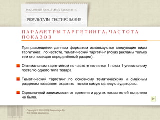 Copyright © 2003-200 8  Rasprodaga.Ru.  Все права защищены. РЕЗУЛЬТАТЫ ТЕСТИРОВАНИЯ РЕКЛАМНЫЙ БЛОК «УЗНАЙ, ГДЕ КУПИТЬ» ************************************************** ПАРАМЕТРЫ ТАРГЕТИНГА. ЧАСТОТА ПОКАЗОВ При размещении данным форматом используются следующие виды таргетинга:  по частоте, тематический таргетинг (показ рекламы только тем кто посещал определённый раздел). Оптимальным таргетингом по частоте является 1 показ 1 уникальному постелю одного типа товара.  Тематический таргетинг по основному тематическому и смежным разделам позволяет охватить  только самую целевую аудиторию.  Однозначной зависимости от времени и других показателей выявлено не было.  