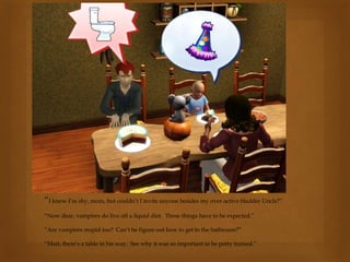“I know I’m shy, mom, but couldn’t I invite anyone besides my over-active bladder Uncle?”
“Now dear, vampires do live off a liquid diet. These things have to be expected.”
“Are vampires stupid too? Can’t he figure out how to get to the bathroom?”
“Matt, there’s a table in his way. See why it was so important to be potty trained.”
 