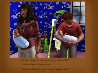 “Do these babies ever stop having needs, needs, needs?!”
“Which one is this? Newly or Ruth?”
“How the hell should I know?! I haven’t slept in 4 days.”
 