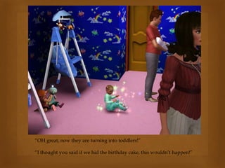 “OH great, now they are turning into toddlers!”
“I thought you said if we hid the birthday cake, this wouldn’t happen!”
 