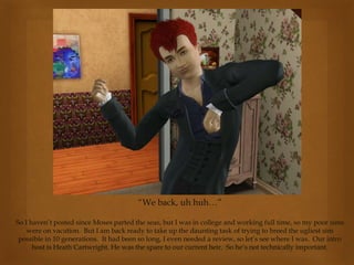 “We back, uh huh…”
So I haven’t posted since Moses parted the seas, but I was in college and working full time, so my poor sims
were on vacation. But I am back ready to take up the daunting task of trying to breed the ugliest sim
possible in 10 generations. It had been so long, I even needed a review, so let’s see where I was. Our intro
host is Heath Cartwright. He was the spare to our current heir. So he’s not technically important.
 
