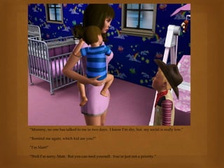 “Mommy, no one has talked to me in two days. I know I’m shy, but my social is really low.”
“Remind me again, which kid are you?”
“I’m Matt!”
“Well I’m sorry, Matt. But you can feed yourself. You’re just not a priority.”
 
