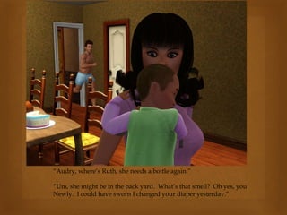 “Audry, where’s Ruth, she needs a bottle again.”
“Um, she might be in the back yard. What’s that smell? Oh yes, you
Newly. I could have sworn I changed your diaper yesterday.”
 