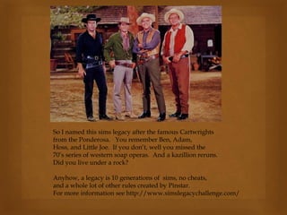 So I named this sims legacy after the famous Cartwrights
from the Ponderosa. You remember Ben, Adam,
Hoss, and Little Joe. If you don’t, well you missed the
70’s series of western soap operas. And a kazillion reruns.
Did you live under a rock?
Anyhow, a legacy is 10 generations of sims, no cheats,
and a whole lot of other rules created by Pinstar.
For more information see http://www.simslegacychallenge.com/
 