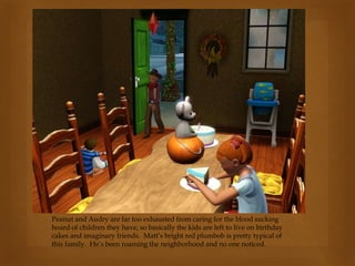 Peanut and Audry are far too exhausted from caring for the blood sucking
hoard of children they have, so basically the kids are left to live on birthday
cakes and imaginary friends. Matt’s bright red plumbob is pretty typical of
this family. He’s been roaming the neighborhood and no one noticed.
 