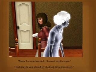 “Mom, I’m so exhausted. I haven’t slept in days.”
“Well maybe you should try shutting those legs, missy.”
 