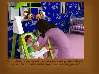 “Ruth, please, mommy needs you to stay in the swing, just another day
or two. Gads, you kids and all your constant, fricking needs!”
 