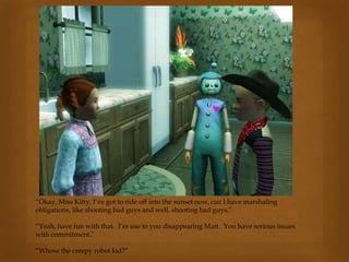“Okay, Miss Kitty, I’ve got to ride off into the sunset now, cuz I have marshaling
obligations, like shooting bad guys and well, shooting bad guys.”
“Yeah, have fun with that. I’m use to you disappearing Matt. You have serious issues
with commitment.”
“Whose the creepy robot kid?”
 