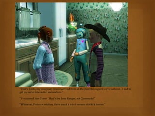 “That’s Tonto, my imaginary friend derived from all the parental neglect we’ve suffered. I had to
get my social interaction somewhere.”
“You named him Tonto! That’s the Lone Ranger, not Gunsmoke!”
“Whatever, Festus was taken, there aren’t a lot of western sidekick names.”
 