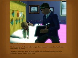 “Ah, who are you again?”
“I’m the babysitter, I’m here to wake you up and read you a story because I can’t deal with all
those brats in the nursery.”
“That’s nice and all, but I think my dad is going to freak out if he wakes up to you creepily
sneaking in here and reading stories to me.”
 