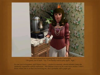 Our third generation reigning heir is Audra Cartwright.
“Oh great, you’re back. Yay, I can hardly wait to play again. Sigh.”
In case you’ve forgotten, and I know I have… Audra is a neurotic, absent-minded, hates the
outdoors, equestrian vehicle enthusiast. Her lifetime want is to be a star news anchor. I don’t
know where she is on that, but knowing me, she is probably still a paper girl.
 