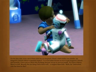 On the plus side, every one of these kids has an imaginary friend, which makes me wonder, are
imaginary friends linked to parental neglect? I’ve read entire forums on how to get imaginary friends,
and honestly, I have put no effort into anything, because we are in survival mode. So I have a theory
there is a link. Because the one thing I have done well… is neglect these kids. Skills, ha! Interaction,
who has time for that?
 