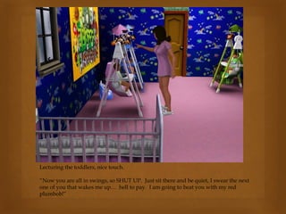 Lecturing the toddlers, nice touch.
“Now you are all in swings, so SHUT UP. Just sit there and be quiet, I swear the next
one of you that wakes me up… hell to pay. I am going to beat you with my red
plumbob!”
 