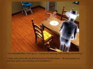 “I’m exhausted Ben, I can’t go on. Crying and needing, and wanting, and feeding.”
“Yeah, well, you’re the one that had to be all fertile Peanut. All you needed was
one more spare, not a fricking set of musketeers.”
 
