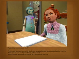 “Miss Kitty, do you want to play?”
“How many times do I have to tell you Tonto. Being a saloon girl takes a good education. I have to
know how to… to… well pour whiskey and look pretty.”
There’s more to be a saloon girl, but she isn’t ready for that class yet.
 